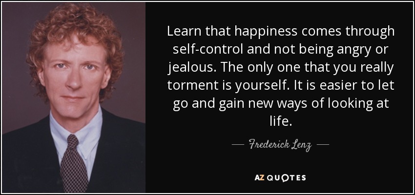 Learn that happiness comes through self-control and not being angry or jealous. The only one that you really torment is yourself. It is easier to let go and gain new ways of looking at life. - Frederick Lenz