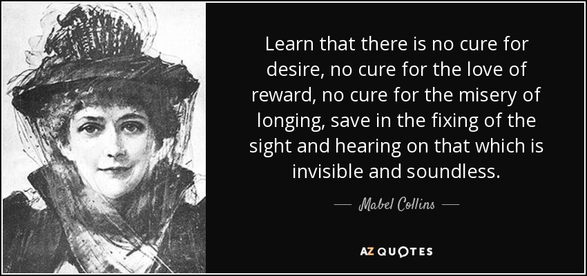 Learn that there is no cure for desire, no cure for the love of reward, no cure for the misery of longing, save in the fixing of the sight and hearing on that which is invisible and soundless. - Mabel Collins