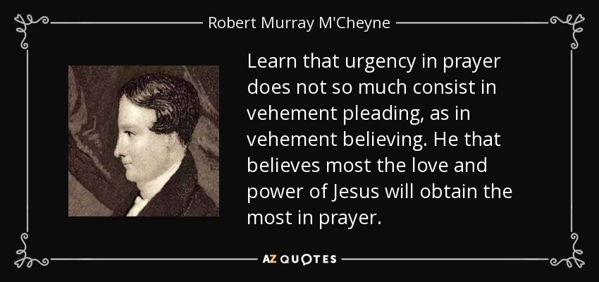 Learn that urgency in prayer does not so much consist in vehement pleading, as in vehement believing. He that believes most the love and power of Jesus will obtain the most in prayer. - Robert Murray M'Cheyne