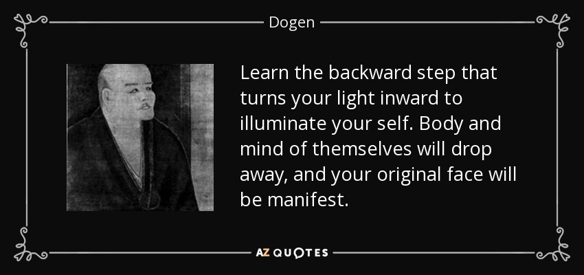 Learn the backward step that turns your light inward to illuminate your self. Body and mind of themselves will drop away, and your original face will be manifest. - Dogen