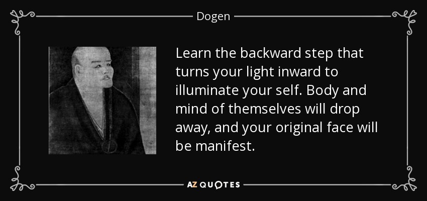 Learn the backward step that turns your light inward to illuminate your self. Body and mind of themselves will drop away, and your original face will be manifest. - Dogen