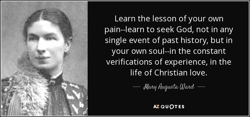 Learn the lesson of your own pain--learn to seek God, not in any single event of past history, but in your own soul--in the constant verifications of experience, in the life of Christian love. - Mary Augusta Ward