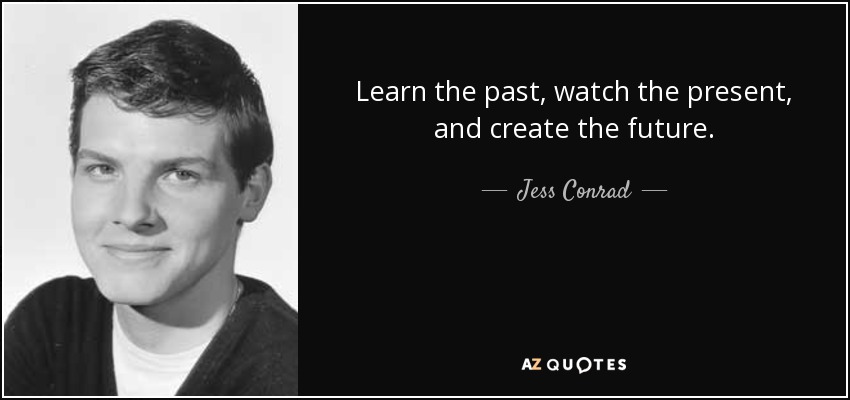 Learn the past, watch the present, and create the future. - Jess Conrad