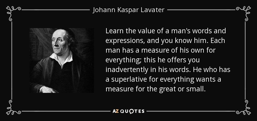 Learn the value of a man's words and expressions, and you know him. Each man has a measure of his own for everything; this he offers you inadvertently in his words. He who has a superlative for everything wants a measure for the great or small. - Johann Kaspar Lavater