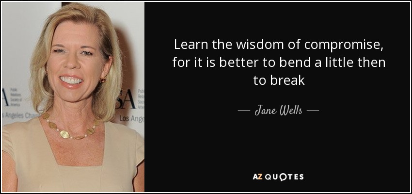 Learn the wisdom of compromise, for it is better to bend a little then to break - Jane Wells