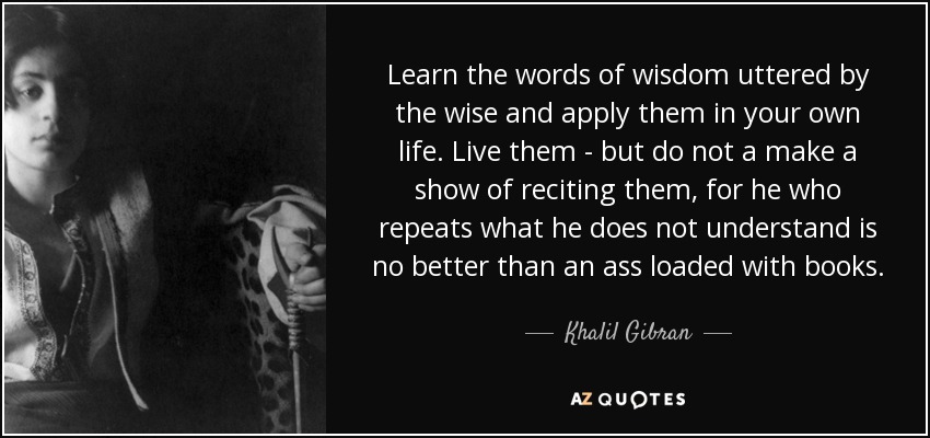 Learn the words of wisdom uttered by the wise and apply them in your own life. Live them - but do not a make a show of reciting them, for he who repeats what he does not understand is no better than an ass loaded with books. - Khalil Gibran