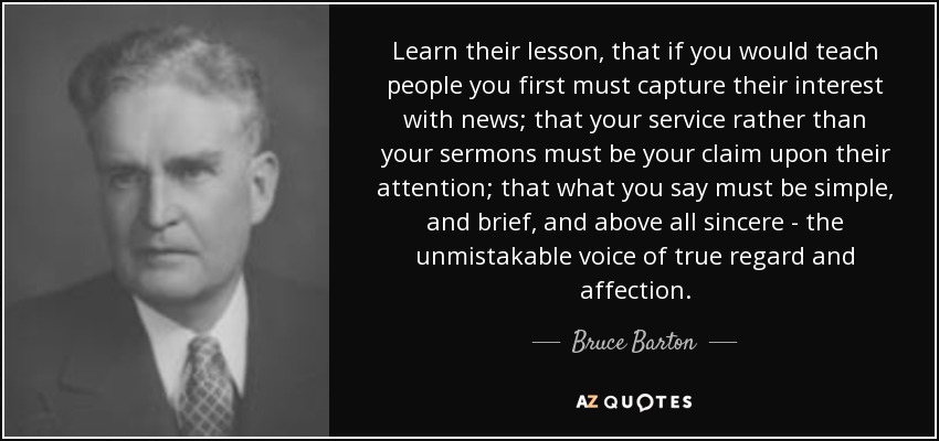 Learn their lesson, that if you would teach people you first must capture their interest with news; that your service rather than your sermons must be your claim upon their attention; that what you say must be simple, and brief, and above all sincere - the unmistakable voice of true regard and affection. - Bruce Barton