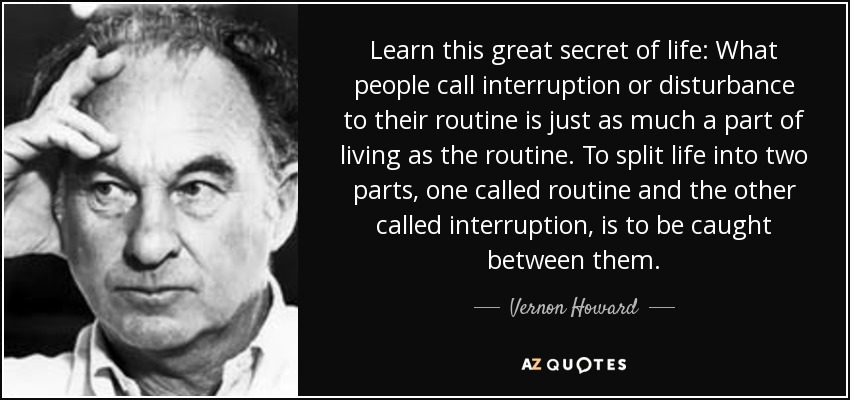 Learn this great secret of life: What people call interruption or disturbance to their routine is just as much a part of living as the routine. To split life into two parts, one called routine and the other called interruption, is to be caught between them. - Vernon Howard