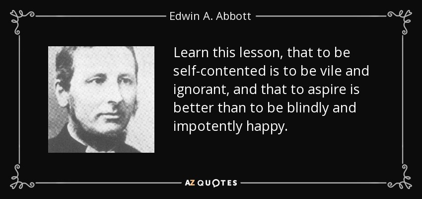 Learn this lesson, that to be self-contented is to be vile and ignorant, and that to aspire is better than to be blindly and impotently happy. - Edwin A. Abbott