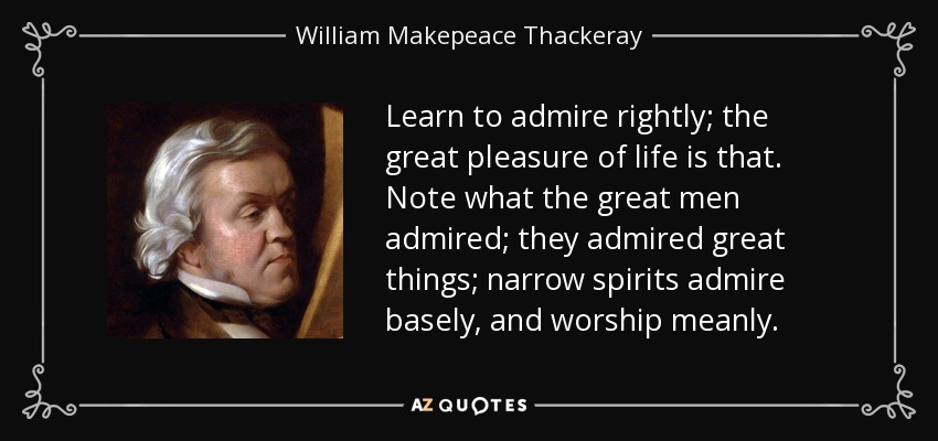 Learn to admire rightly; the great pleasure of life is that. Note what the great men admired; they admired great things; narrow spirits admire basely, and worship meanly. - William Makepeace Thackeray