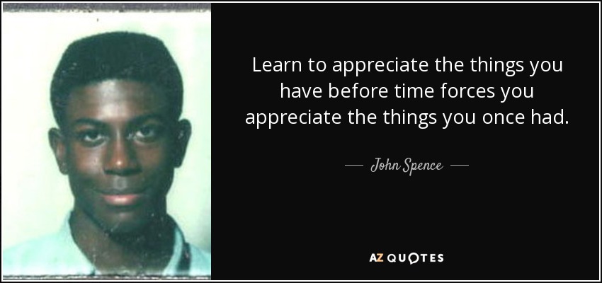 Learn to appreciate the things you have before time forces you appreciate the things you once had. - John Spence