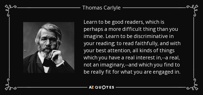 Learn to be good readers, which is perhaps a more difficult thing than you imagine. Learn to be discriminative in your reading; to read faithfully, and with your best attention, all kinds of things which you have a real interest in,--a real, not an imaginary,--and which you find to be really fit for what you are engaged in. - Thomas Carlyle