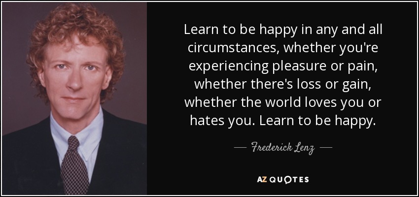 Learn to be happy in any and all circumstances, whether you're experiencing pleasure or pain, whether there's loss or gain, whether the world loves you or hates you. Learn to be happy. - Frederick Lenz