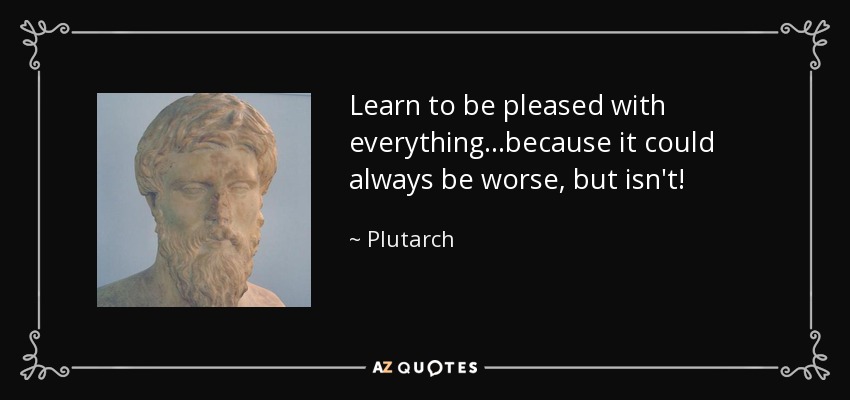 Learn to be pleased with everything...because it could always be worse, but isn't! - Plutarch