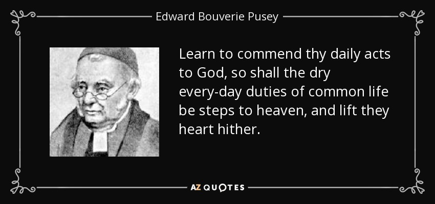 Learn to commend thy daily acts to God, so shall the dry every-day duties of common life be steps to heaven, and lift they heart hither. - Edward Bouverie Pusey