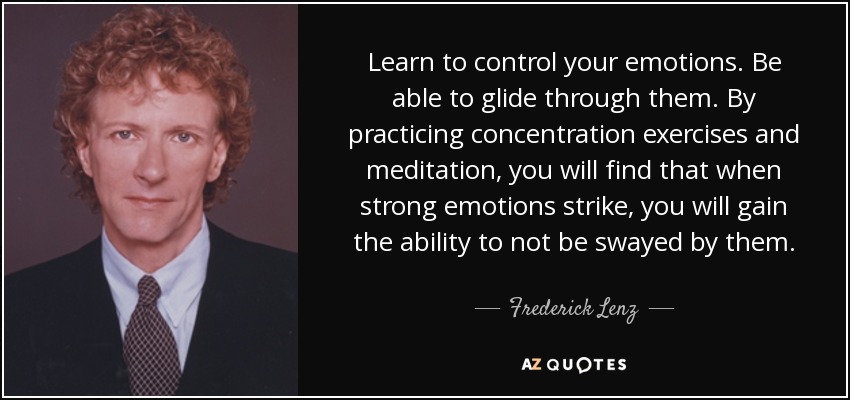 Learn to control your emotions. Be able to glide through them. By practicing concentration exercises and meditation, you will find that when strong emotions strike, you will gain the ability to not be swayed by them. - Frederick Lenz