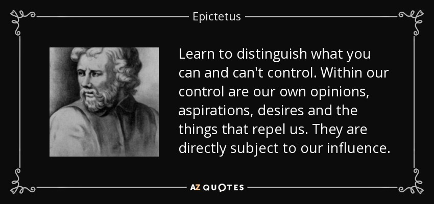 Learn to distinguish what you can and can't control. Within our control are our own opinions, aspirations, desires and the things that repel us. They are directly subject to our influence. - Epictetus