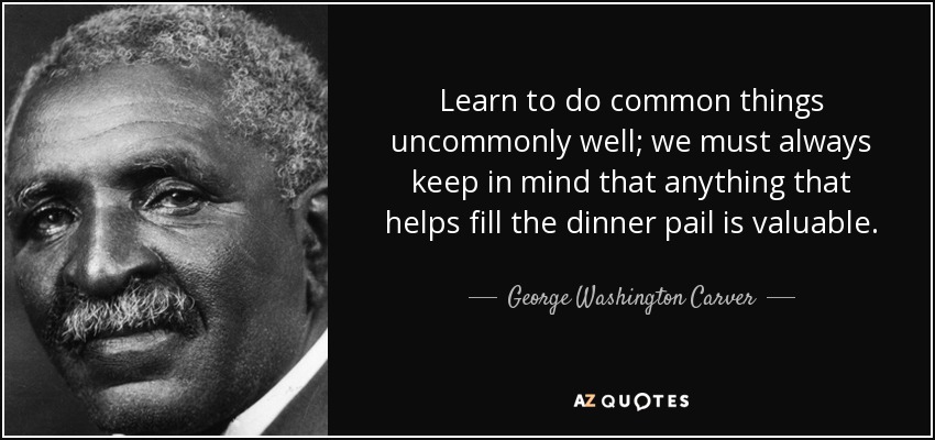 Learn to do common things uncommonly well; we must always keep in mind that anything that helps fill the dinner pail is valuable. - George Washington Carver