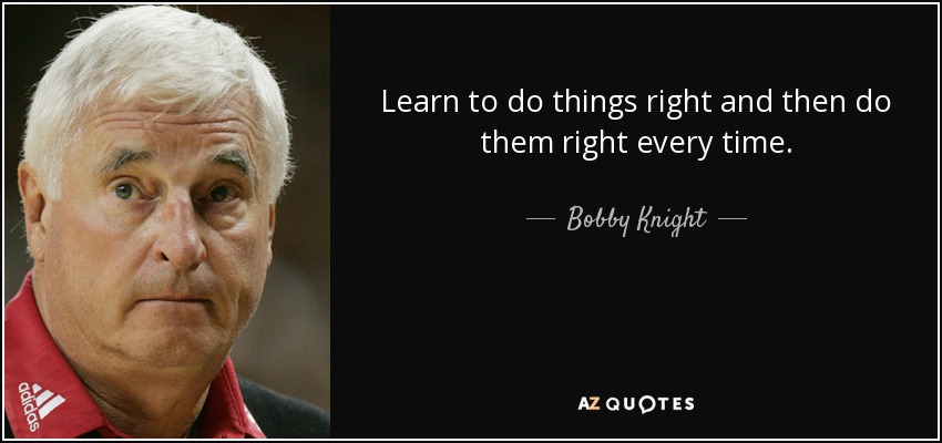 Learn to do things right and then do them right every time. - Bobby Knight