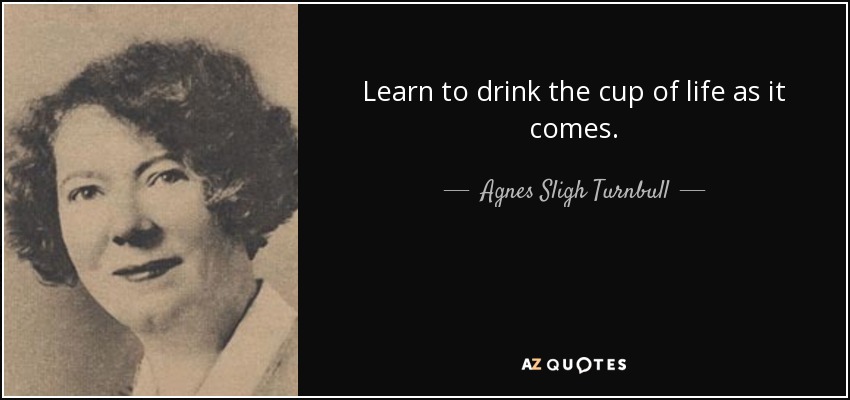 Learn to drink the cup of life as it comes. - Agnes Sligh Turnbull