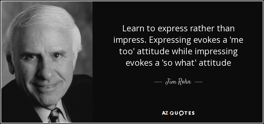 Learn to express rather than impress. Expressing evokes a 'me too' attitude while impressing evokes a 'so what' attitude - Jim Rohn