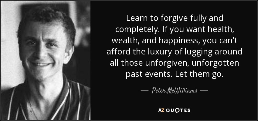 Learn to forgive fully and completely. If you want health, wealth, and happiness, you can't afford the luxury of lugging around all those unforgiven, unforgotten past events. Let them go. - Peter McWilliams