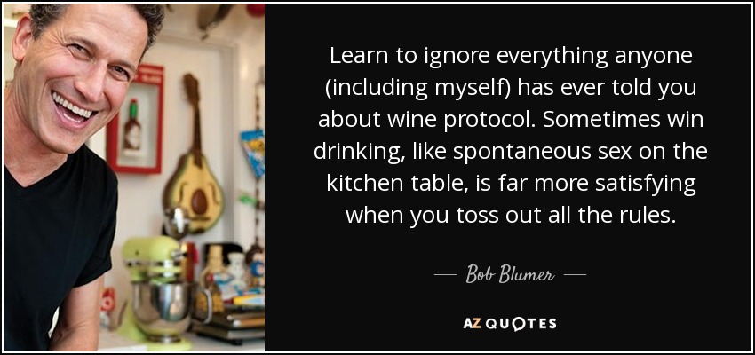 Learn to ignore everything anyone (including myself) has ever told you about wine protocol. Sometimes win drinking, like spontaneous sex on the kitchen table, is far more satisfying when you toss out all the rules. - Bob Blumer