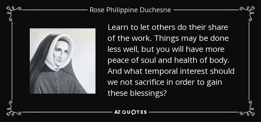 Learn to let others do their share of the work. Things may be done less well, but you will have more peace of soul and health of body. And what temporal interest should we not sacrifice in order to gain these blessings? - Rose Philippine Duchesne