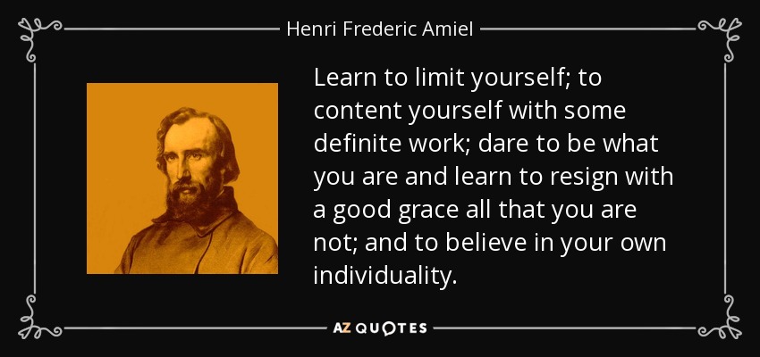 Learn to limit yourself; to content yourself with some definite work; dare to be what you are and learn to resign with a good grace all that you are not; and to believe in your own individuality. - Henri Frederic Amiel