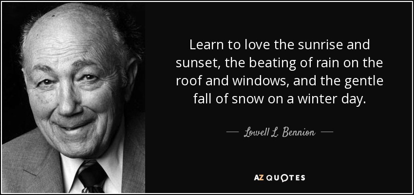 Learn to love the sunrise and sunset, the beating of rain on the roof and windows, and the gentle fall of snow on a winter day. - Lowell L. Bennion