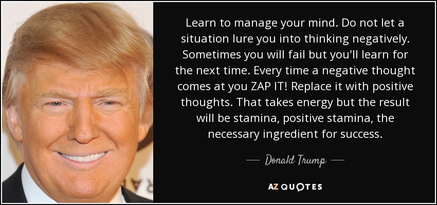 Learn to manage your mind. Do not let a situation lure you into thinking negatively. Sometimes you will fail but you'll learn for the next time. Every time a negative thought comes at you ZAP IT! Replace it with positive thoughts. That takes energy but the result will be stamina, positive stamina, the necessary ingredient for success. - Donald Trump