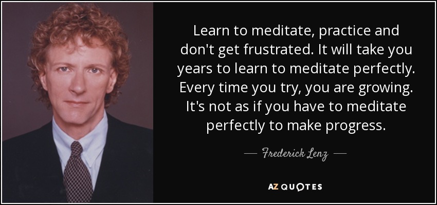 Learn to meditate, practice and don't get frustrated. It will take you years to learn to meditate perfectly. Every time you try, you are growing. It's not as if you have to meditate perfectly to make progress. - Frederick Lenz
