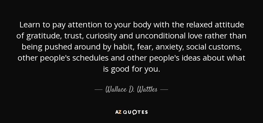 Learn to pay attention to your body with the relaxed attitude of gratitude, trust, curiosity and unconditional love rather than being pushed around by habit, fear, anxiety, social customs, other people's schedules and other people's ideas about what is good for you. - Wallace D. Wattles