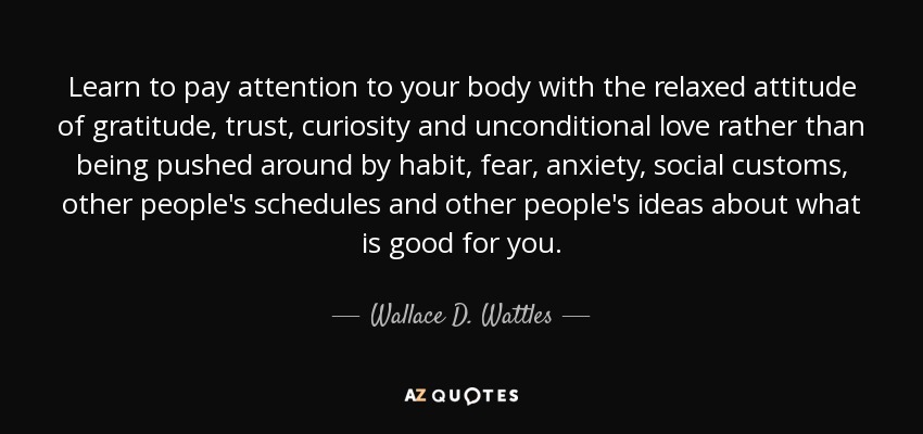 Learn to pay attention to your body with the relaxed attitude of gratitude, trust, curiosity and unconditional love rather than being pushed around by habit, fear, anxiety, social customs, other people's schedules and other people's ideas about what is good for you. - Wallace D. Wattles