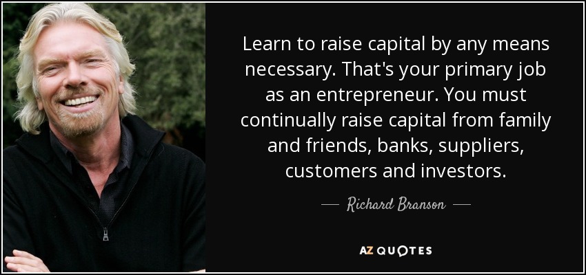 Learn to raise capital by any means necessary. That's your primary job as an entrepreneur. You must continually raise capital from family and friends, banks, suppliers, customers and investors. - Richard Branson