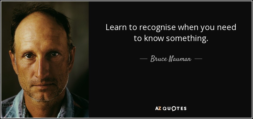 Learn to recognise when you need to know something. - Bruce Nauman