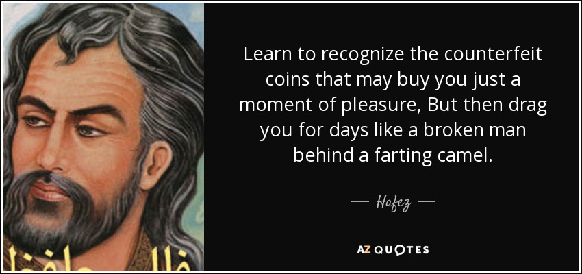 Learn to recognize the counterfeit coins that may buy you just a moment of pleasure, But then drag you for days like a broken man behind a farting camel. - Hafez