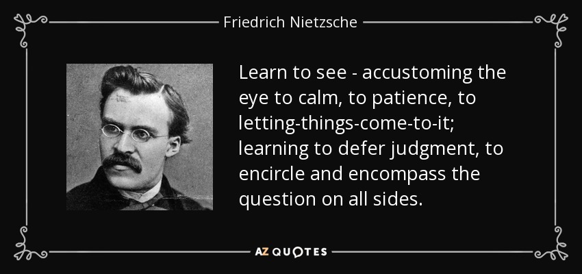Learn to see - accustoming the eye to calm, to patience, to letting-things-come-to-it; learning to defer judgment, to encircle and encompass the question on all sides. - Friedrich Nietzsche