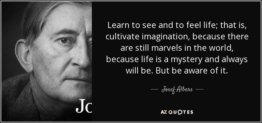 Learn to see and to feel life; that is, cultivate imagination, because there are still marvels in the world, because life is a mystery and always will be. But be aware of it. - Josef Albers