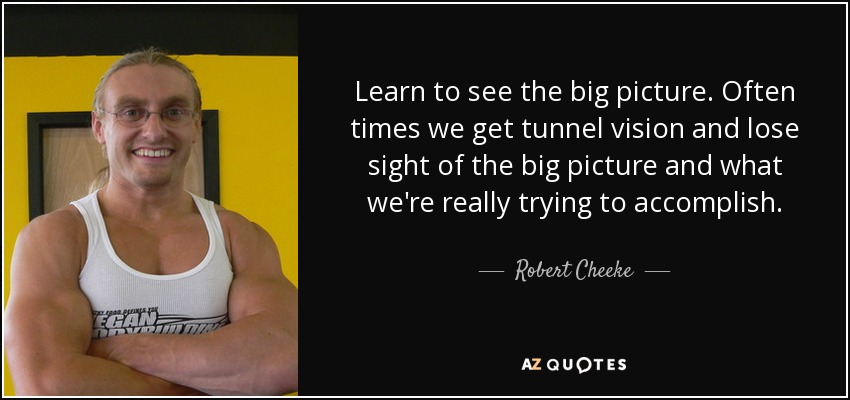 Learn to see the big picture. Often times we get tunnel vision and lose sight of the big picture and what we're really trying to accomplish. - Robert Cheeke