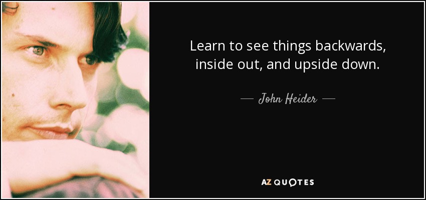 Learn to see things backwards, inside out, and upside down. - John Heider