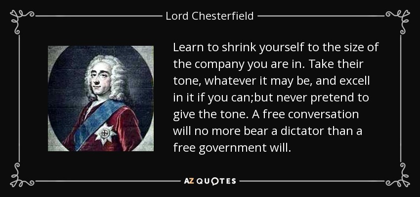 Learn to shrink yourself to the size of the company you are in. Take their tone, whatever it may be, and excell in it if you can;but never pretend to give the tone. A free conversation will no more bear a dictator than a free government will. - Lord Chesterfield