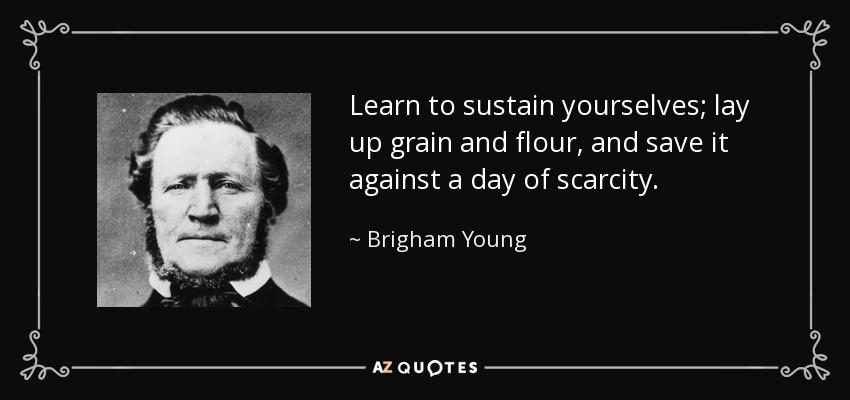 Learn to sustain yourselves; lay up grain and flour, and save it against a day of scarcity. - Brigham Young