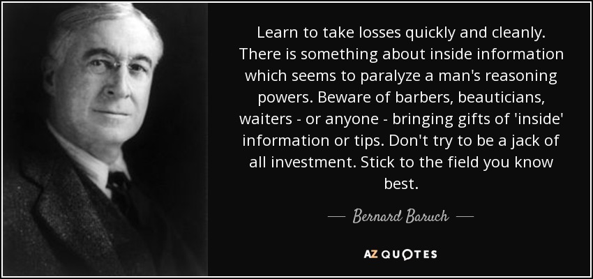 Learn to take losses quickly and cleanly. There is something about inside information which seems to paralyze a man's reasoning powers. Beware of barbers, beauticians, waiters - or anyone - bringing gifts of 'inside' information or tips. Don't try to be a jack of all investment. Stick to the field you know best. - Bernard Baruch
