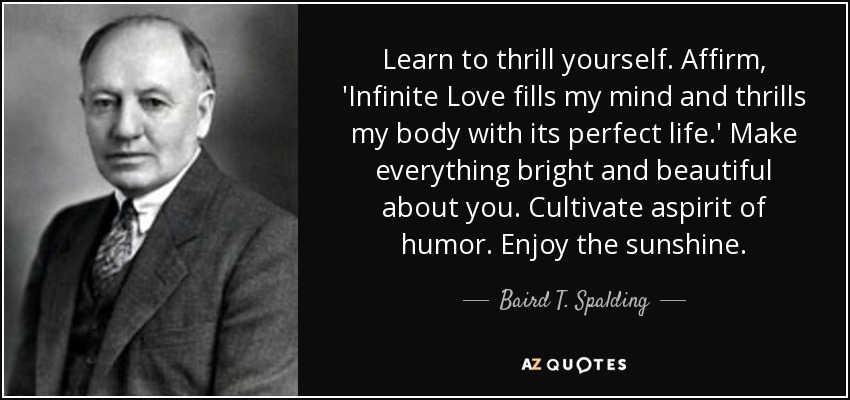 Learn to thrill yourself. Affirm, 'Infinite Love fills my mind and thrills my body with its perfect life.' Make everything bright and beautiful about you. Cultivate aspirit of humor. Enjoy the sunshine. - Baird T. Spalding