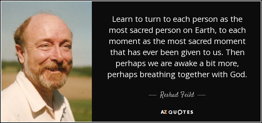 Learn to turn to each person as the most sacred person on Earth, to each moment as the most sacred moment that has ever been given to us. Then perhaps we are awake a bit more, perhaps breathing together with God. - Reshad Feild