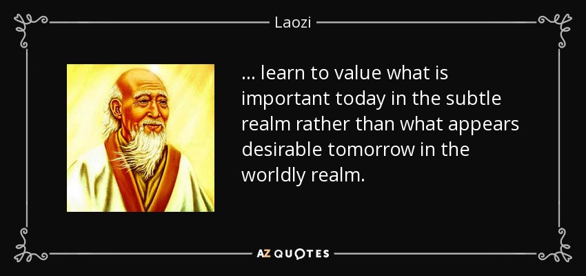 . . . learn to value what is important today in the subtle realm rather than what appears desirable tomorrow in the worldly realm. - Laozi