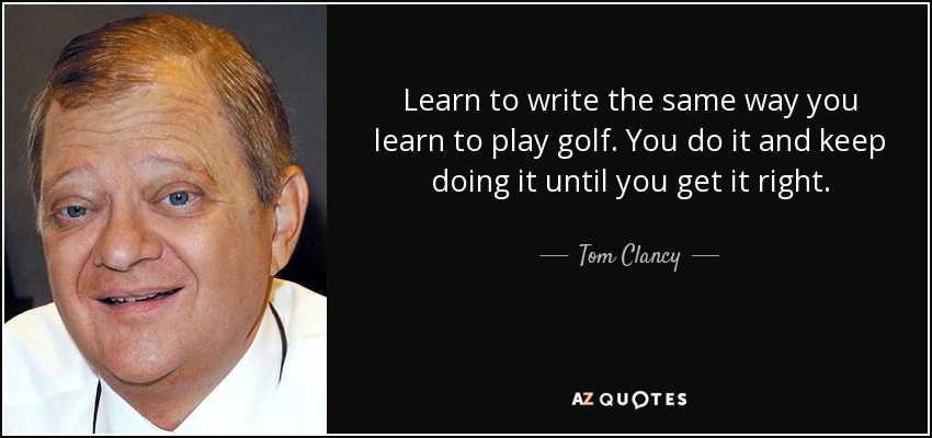 Learn to write the same way you learn to play golf. You do it and keep doing it until you get it right. - Tom Clancy