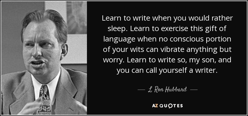 Learn to write when you would rather sleep. Learn to exercise this gift of language when no conscious portion of your wits can vibrate anything but worry. Learn to write so, my son, and you can call yourself a writer. - L. Ron Hubbard