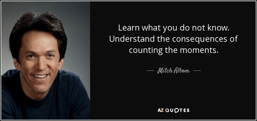 Learn what you do not know. Understand the consequences of counting the moments. - Mitch Albom
